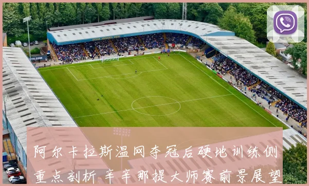 阿尔卡拉斯温网夺冠后硬地训练侧重点剖析 辛辛那提大师赛前景展望与潜在劲敌解读