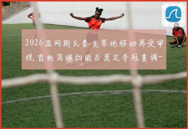 2026温网斯瓦泰克草地移动再受审视 首轮若横扫能否奠定夺冠基调