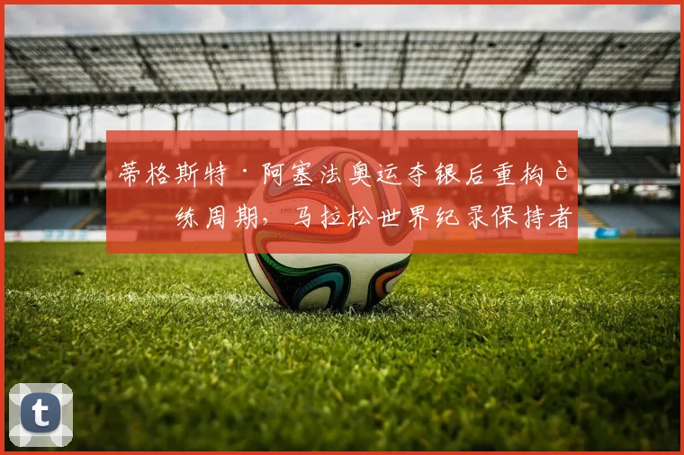蒂格斯特·阿塞法奥运夺银后重构训练周期，马拉松世界纪录保持者的速度耐力新平衡