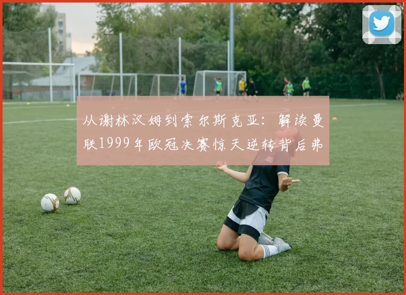从谢林汉姆到索尔斯克亚：解读曼联1999年欧冠决赛惊天逆转背后弗格森的换人哲学