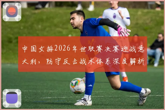 中国女排2026年世联赛决赛迎战意大利，防守反击战术体系深度解析