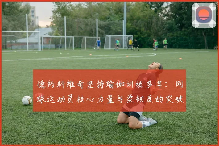 德约科维奇坚持瑜伽训练多年：网球运动员核心力量与柔韧度的突破方法
