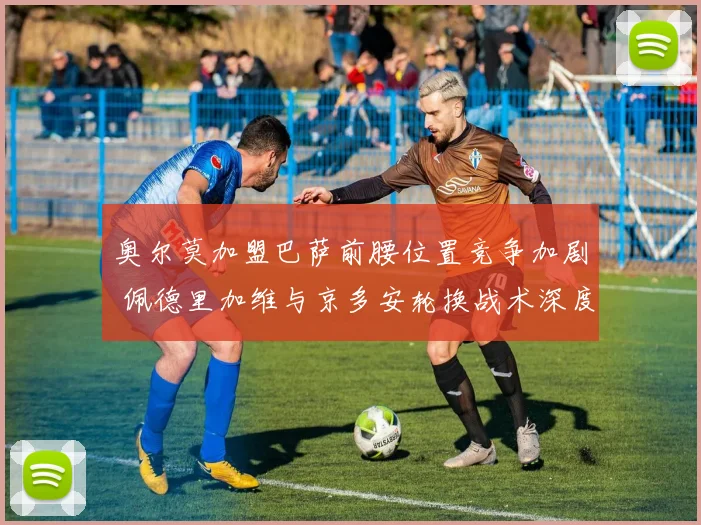 奥尔莫加盟巴萨前腰位置竞争加剧 佩德里加维与京多安轮换战术深度分析
