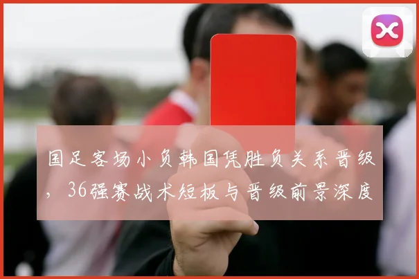 国足客场小负韩国凭胜负关系晋级，36强赛战术短板与晋级前景深度解析