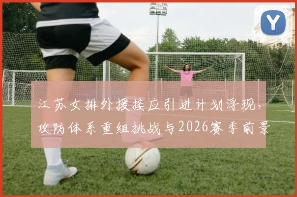 江苏女排外援接应引进计划浮现，攻防体系重组挑战与2026赛季前景深度分析