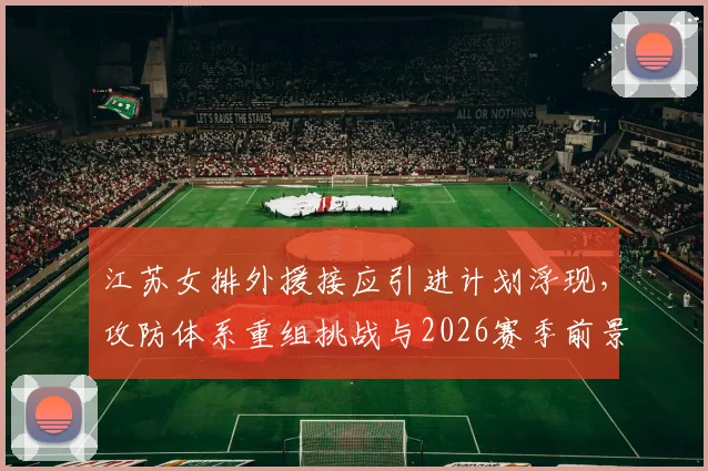 江苏女排外援接应引进计划浮现，攻防体系重组挑战与2026赛季前景深度分析