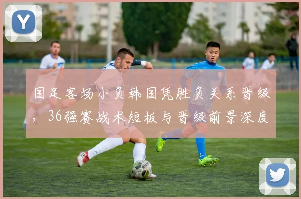 国足客场小负韩国凭胜负关系晋级，36强赛战术短板与晋级前景深度解析