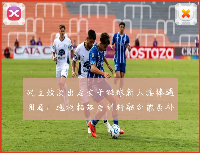 巩立姣淡出后女子铅球新人接棒遇困局，选材拓路与训科融合能否补位断层