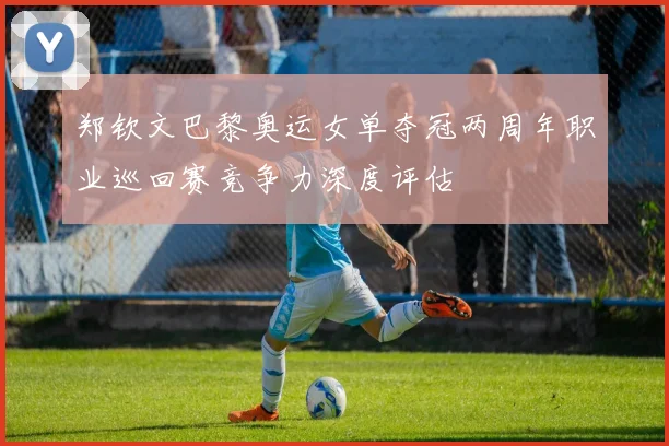 郑钦文巴黎奥运女单夺冠两周年职业巡回赛竞争力深度评估