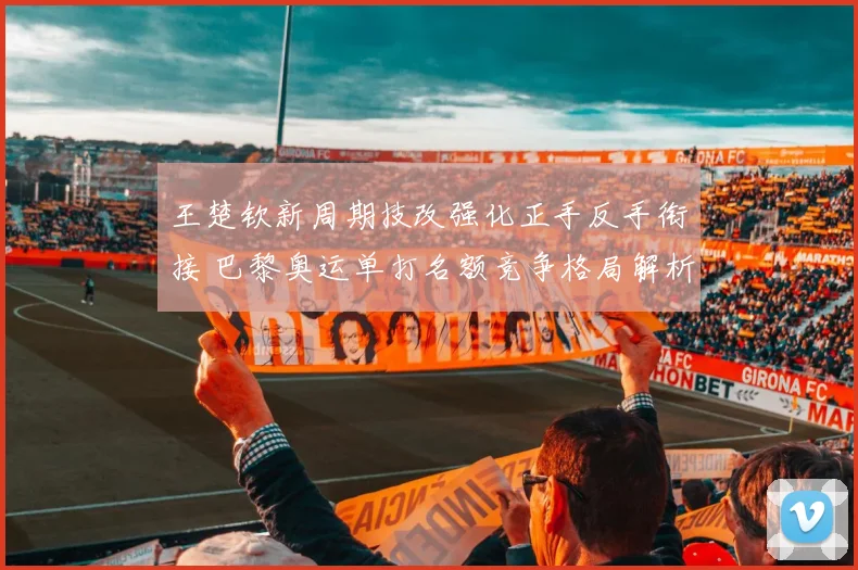 王楚钦新周期技改强化正手反手衔接 巴黎奥运单打名额竞争格局解析