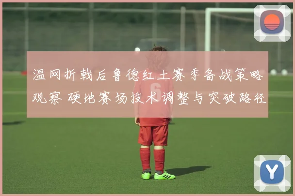 温网折戟后鲁德红土赛季备战策略观察 硬地赛场技术调整与突破路径分析