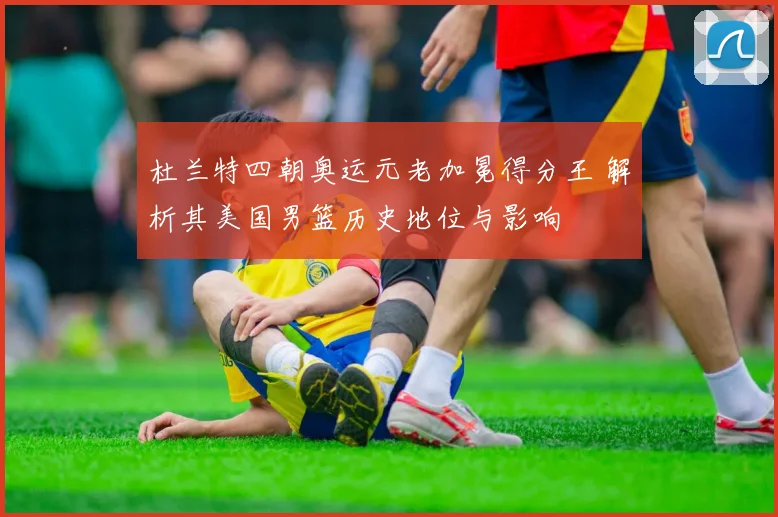杜兰特四朝奥运元老加冕得分王 解析其美国男篮历史地位与影响