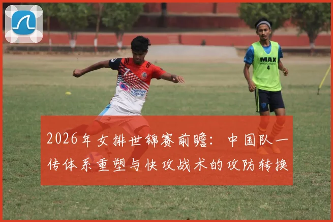 2026年女排世锦赛前瞻：中国队一传体系重塑与快攻战术的攻防转换挑战