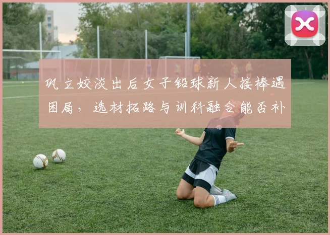 巩立姣淡出后女子铅球新人接棒遇困局，选材拓路与训科融合能否补位断层