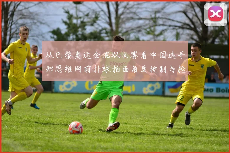 从巴黎奥运会混双决赛看中国选手郑思维网前扑球拍面角度控制与抢网技巧