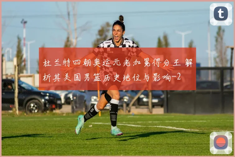 杜兰特四朝奥运元老加冕得分王 解析其美国男篮历史地位与影响