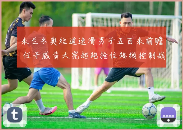 米兰冬奥短道速滑男子五百米前瞻 任子威黄大宪起跑抢位路线控制战术推演