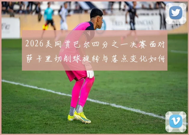 2026美网贾巴尔四分之一决赛面对萨卡里切削球旋转与落点变化如何从技术层面干扰底线移动的前瞻性解读