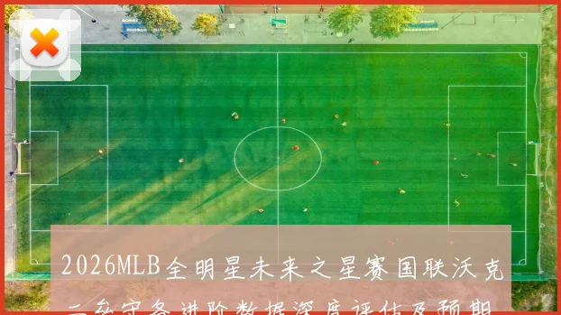 2026MLB全明星未来之星赛国联沃克二垒守备进阶数据深度评估及预期