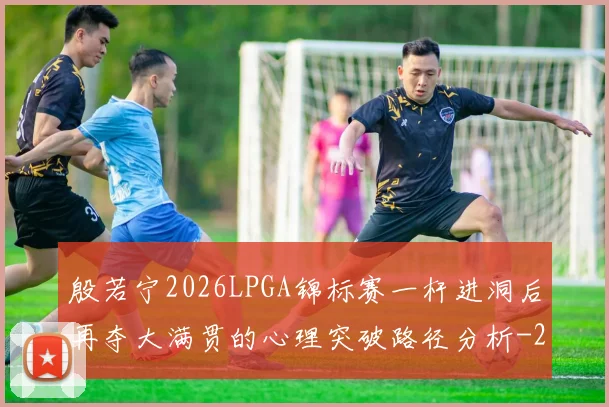 殷若宁2026LPGA锦标赛一杆进洞后再夺大满贯的心理突破路径分析