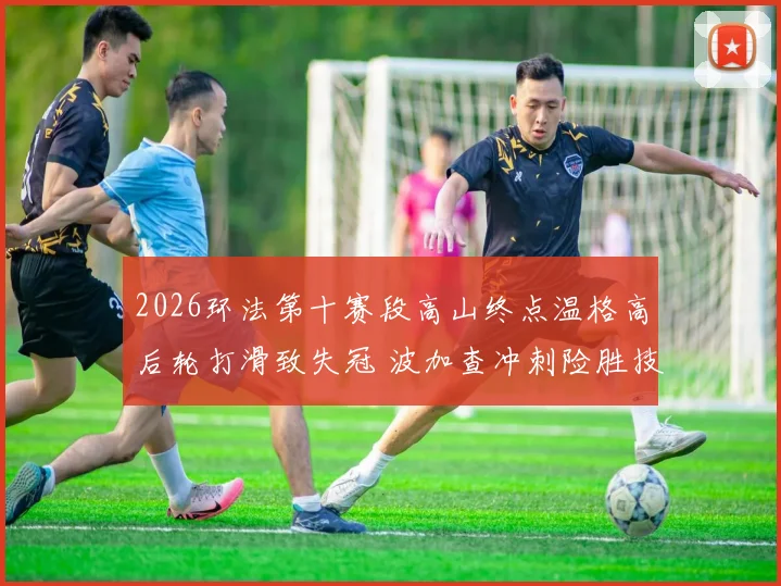 2026环法第十赛段高山终点温格高后轮打滑致失冠 波加查冲刺险胜技术调查