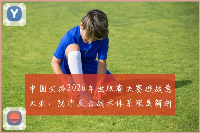 中国女排2026年世联赛决赛迎战意大利，防守反击战术体系深度解析
