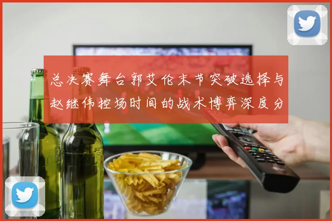 总决赛舞台郭艾伦末节突破选择与赵继伟控场时间的战术博弈深度分析