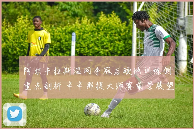 阿尔卡拉斯温网夺冠后硬地训练侧重点剖析 辛辛那提大师赛前景展望与潜在劲敌解读