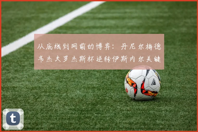 从底线到网前的博弈：丹尼尔梅德韦杰夫罗杰斯杯逆转伊斯内尔关键分战术深度复盘