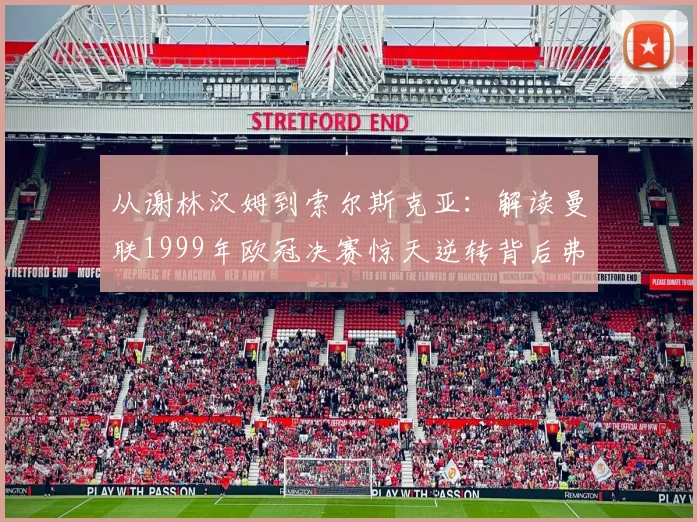 从谢林汉姆到索尔斯克亚：解读曼联1999年欧冠决赛惊天逆转背后弗格森的换人哲学