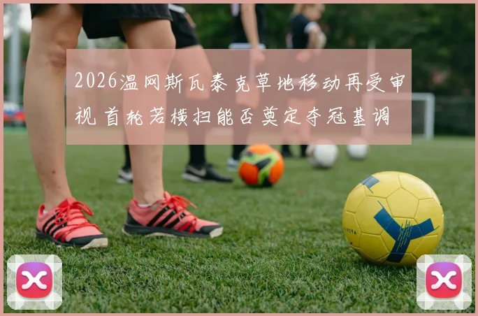 2026温网斯瓦泰克草地移动再受审视 首轮若横扫能否奠定夺冠基调