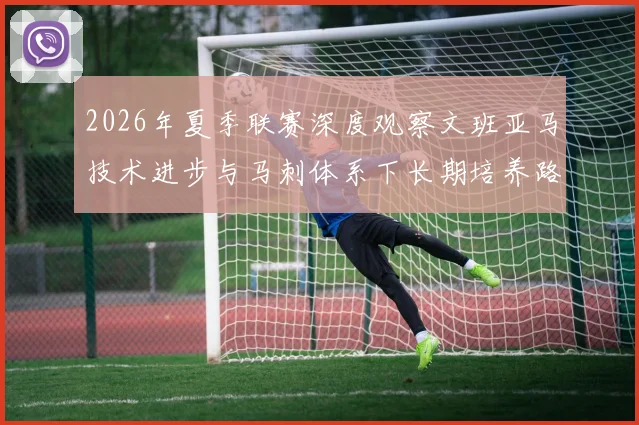 2026年夏季联赛深度观察文班亚马技术进步与马刺体系下长期培养路径解析