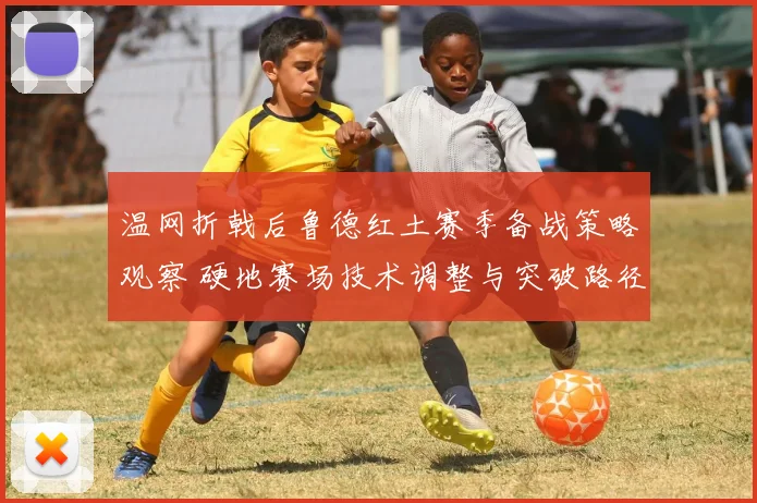 温网折戟后鲁德红土赛季备战策略观察 硬地赛场技术调整与突破路径分析