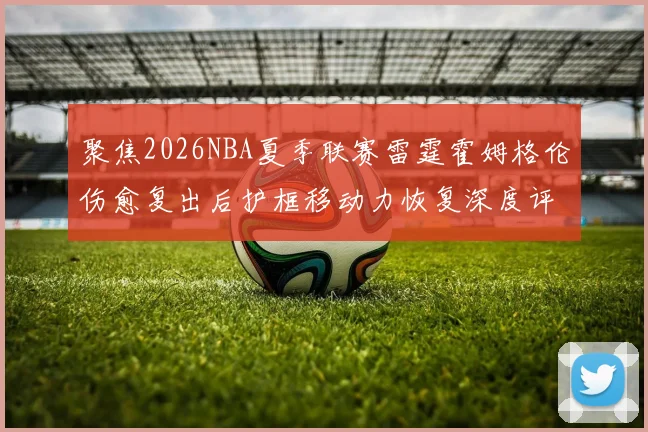 聚焦2026NBA夏季联赛雷霆霍姆格伦伤愈复出后护框移动力恢复深度评估