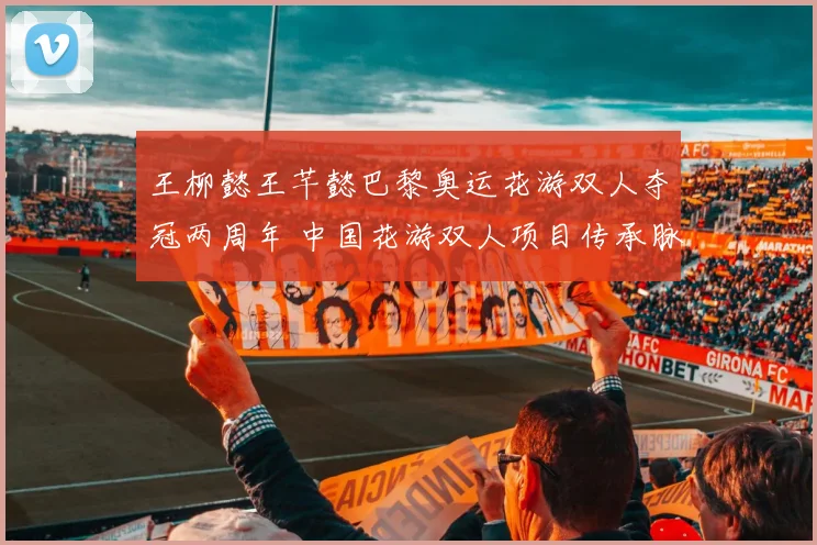 王柳懿王芊懿巴黎奥运花游双人夺冠两周年 中国花游双人项目传承脉络与突破分析
