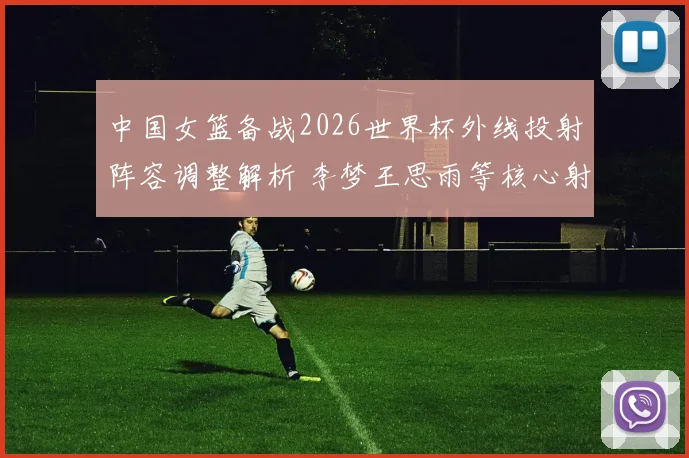 中国女篮备战2026世界杯外线投射阵容调整解析 李梦王思雨等核心射手战术定位变化