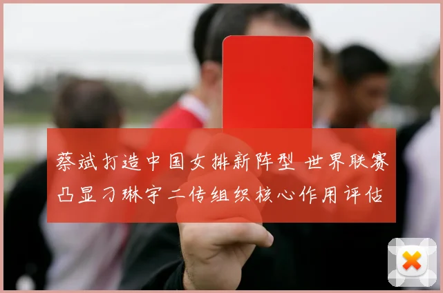 蔡斌打造中国女排新阵型 世界联赛凸显刁琳宇二传组织核心作用评估